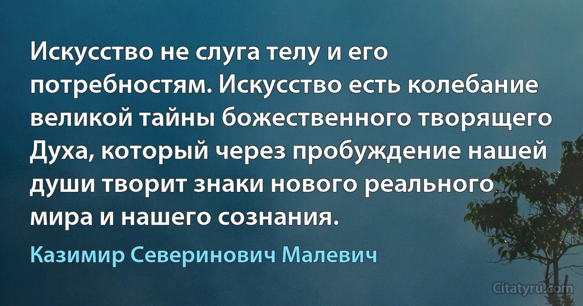 Искусство не слуга телу и его потребностям. Искусство есть колебание великой тайны божественного творящего Духа, который через пробуждение нашей души творит знаки нового реального мира и нашего сознания. (Казимир Северинович Малевич)