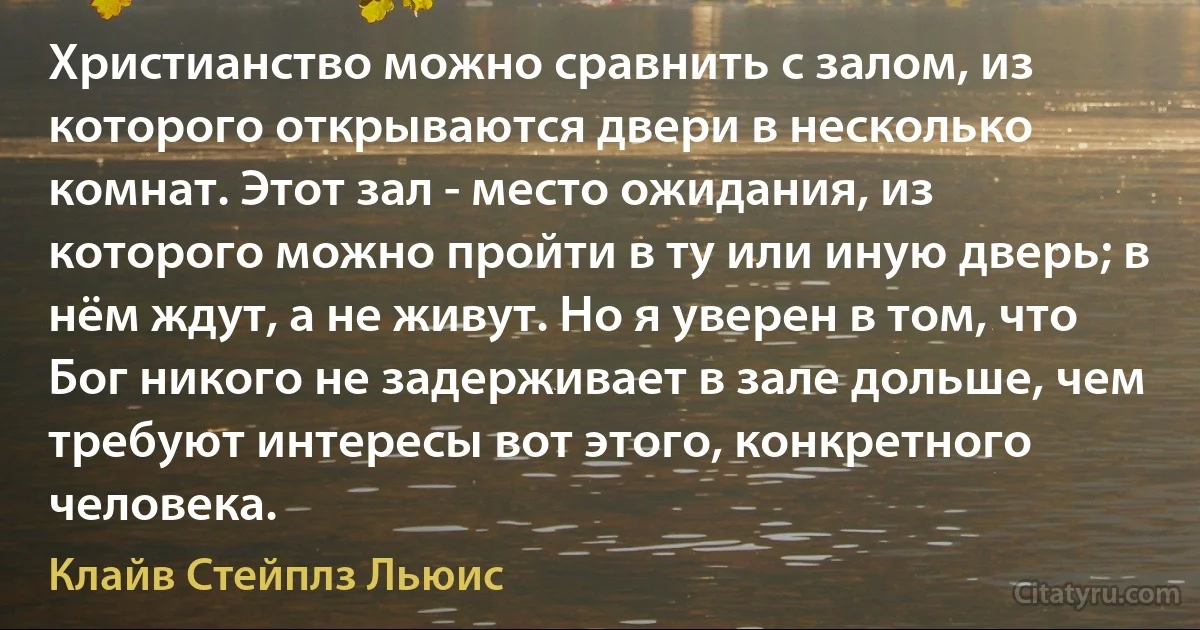 Христианство можно сравнить с залом, из которого открываются двери в несколько комнат. Этот зал - место ожидания, из которого можно пройти в ту или иную дверь; в нём ждут, а не живут. Но я уверен в том, что Бог никого не задерживает в зале дольше, чем требуют интересы вот этого, конкретного человека. (Клайв Стейплз Льюис)