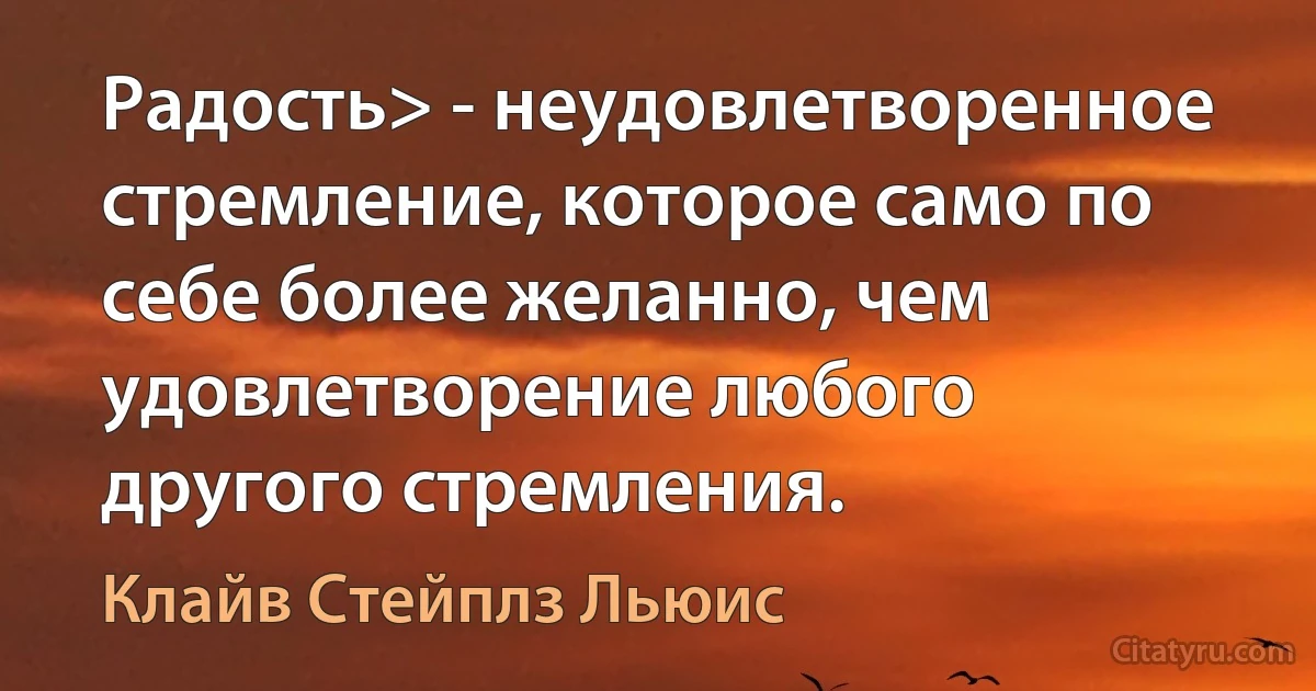 Радость> - неудовлетворенное стремление, которое само по себе более желанно, чем удовлетворение любого другого стремления. (Клайв Стейплз Льюис)