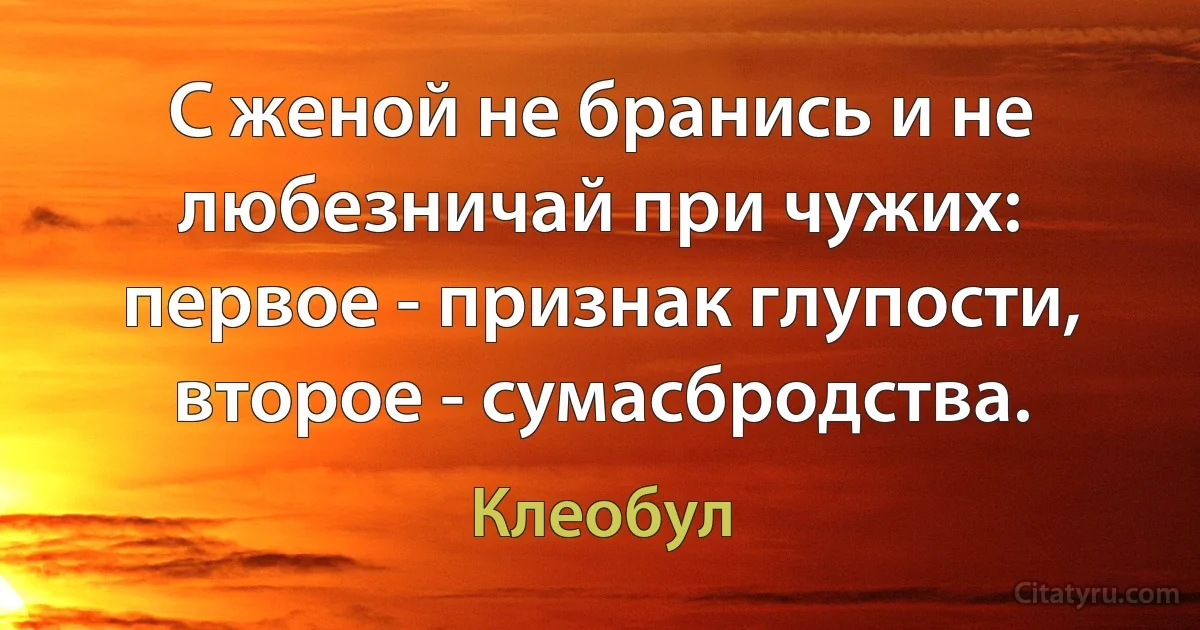 С женой не бранись и не любезничай при чужих: первое - признак глупости, второе - сумасбродства. (Клеобул)