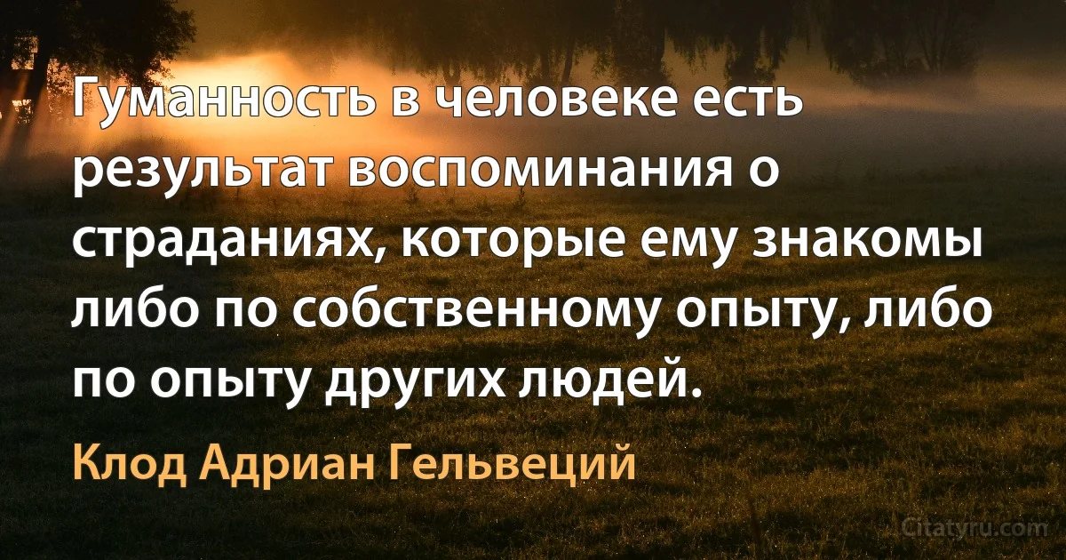 Гуманность в человеке есть результат воспоминания о страданиях, которые ему знакомы либо по собственному опыту, либо по опыту других людей. (Клод Адриан Гельвеций)