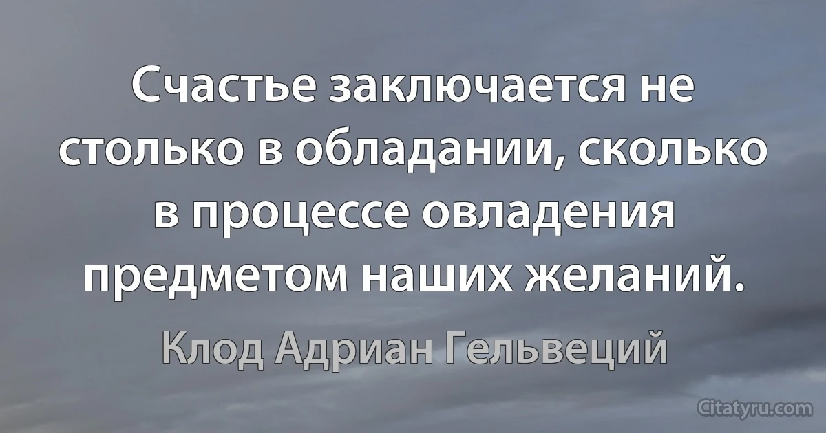 Счастье заключается не столько в обладании, сколько в процессе овладения предметом наших желаний. (Клод Адриан Гельвеций)