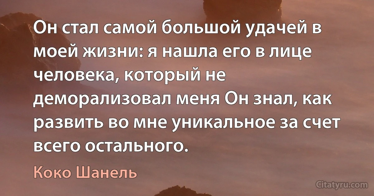 Он стал самой большой удачей в моей жизни: я нашла его в лице человека, который не деморализовал меня Он знал, как развить во мне уникальное за счет всего остального. (Коко Шанель)