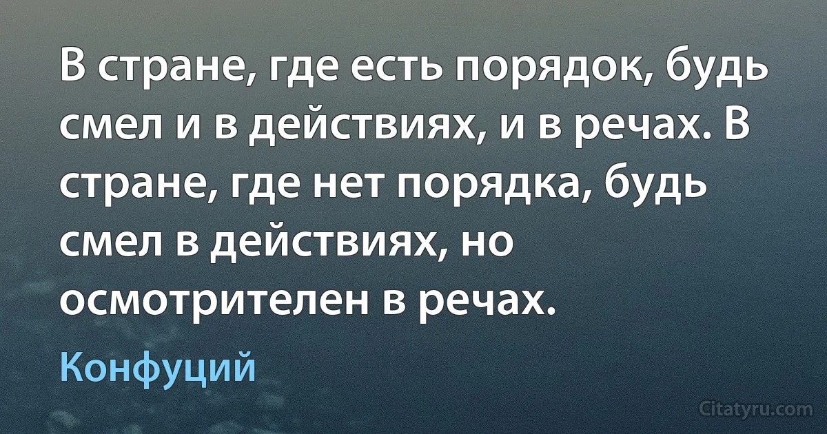 В стране, где есть порядок, будь смел и в действиях, и в речах. В стране, где нет порядка, будь смел в действиях, но осмотрителен в речах. (Конфуций)