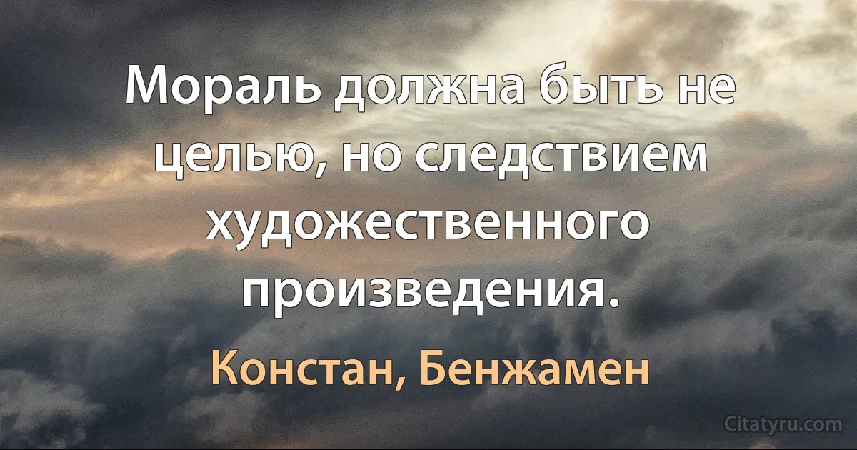 Мораль должна быть не целью, но следствием художественного произведения. (Констан, Бенжамен)