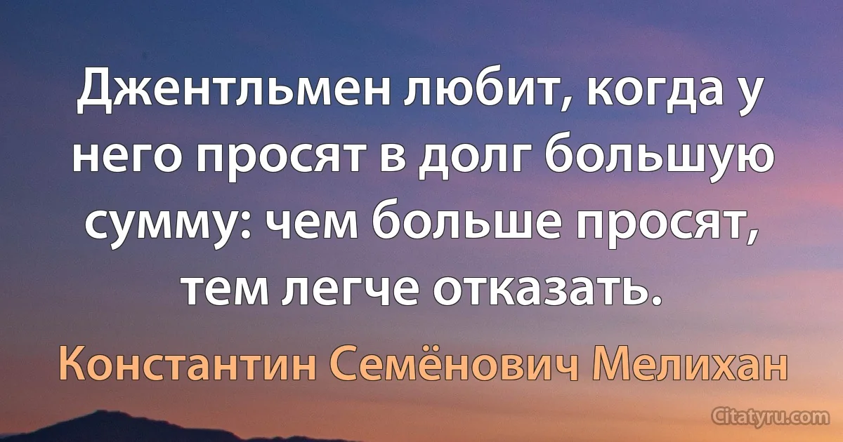 Джентльмен любит, когда у него просят в долг большую сумму: чем больше просят, тем легче отказать. (Константин Семёнович Мелихан)