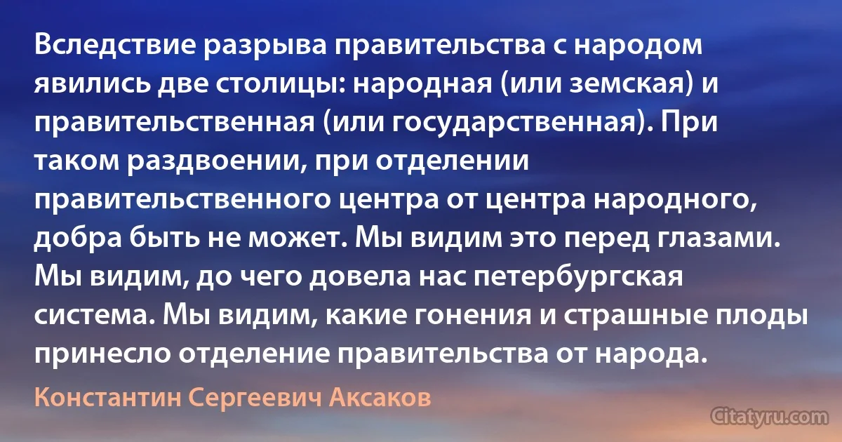 Вследствие разрыва правительства с народом явились две столицы: народная (или земская) и правительственная (или государственная). При таком раздвоении, при отделении правительственного центра от центра народного, добра быть не может. Мы видим это перед глазами. Мы видим, до чего довела нас петербургская система. Мы видим, какие гонения и страшные плоды принесло отделение правительства от народа. (Константин Сергеевич Аксаков)