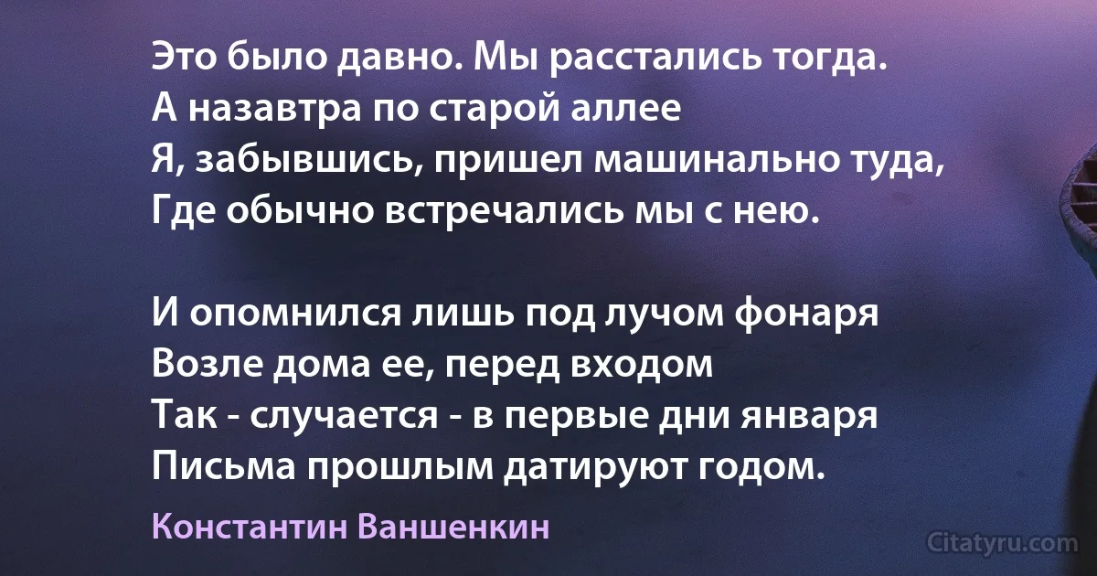 Это было давно. Мы расстались тогда.
А назавтра по старой аллее
Я, забывшись, пришел машинально туда,
Где обычно встречались мы с нею.

И опомнился лишь под лучом фонаря
Возле дома ее, перед входом 
Так - случается - в первые дни января
Письма прошлым датируют годом. (Константин Ваншенкин)