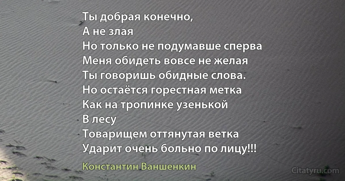 Ты добрая конечно,
А не злая
Но только не подумавше сперва
Меня обидеть вовсе не желая
Ты говоришь обидные слова.
Но остаётся горестная метка
Как на тропинке узенькой
В лесу
Товарищем оттянутая ветка
Ударит очень больно по лицу!!! (Константин Ваншенкин)