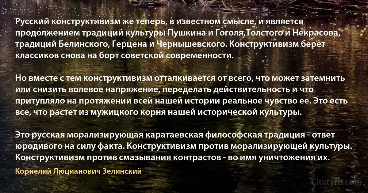 Русский конструктивизм же теперь, в известном смысле, и является продолжением традиций культуры Пушкина и Гоголя,Толстого и Некрасова, традиций Белинского, Герцена и Чернышевского. Конструктивизм берет классиков снова на борт советской современности.

Но вместе с тем конструктивизм отталкивается от всего, что может затемнить или снизить волевое напряжение, переделать действительность и что притупляло на протяжении всей нашей истории реальное чувство ее. Это есть все, что растет из мужицкого корня нашей исторической культуры.

Это русская морализирующая каратаевская философская традиция - ответ юродивого на силу факта. Конструктивизм против морализирующей культуры. Конструктивизм против смазывания контрастов - во имя уничтожения их. (Корнелий Люцианович Зелинский)