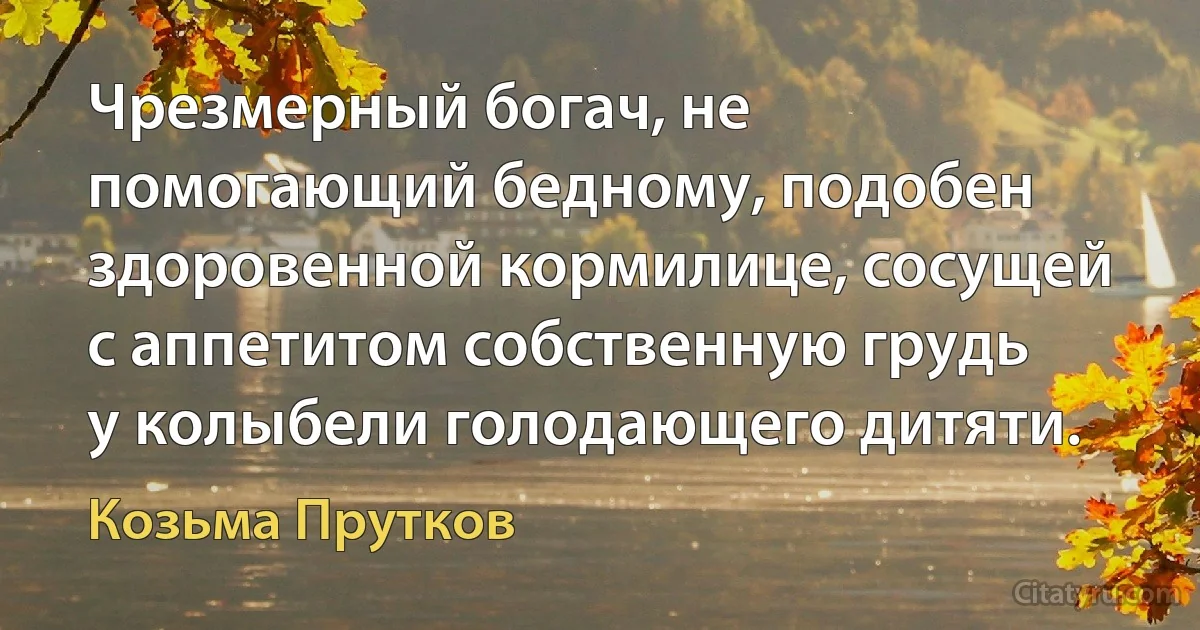 Чрезмерный богач, не помогающий бедному, подобен здоровенной кормилице, сосущей с аппетитом собственную грудь у колыбели голодающего дитяти. (Козьма Прутков)