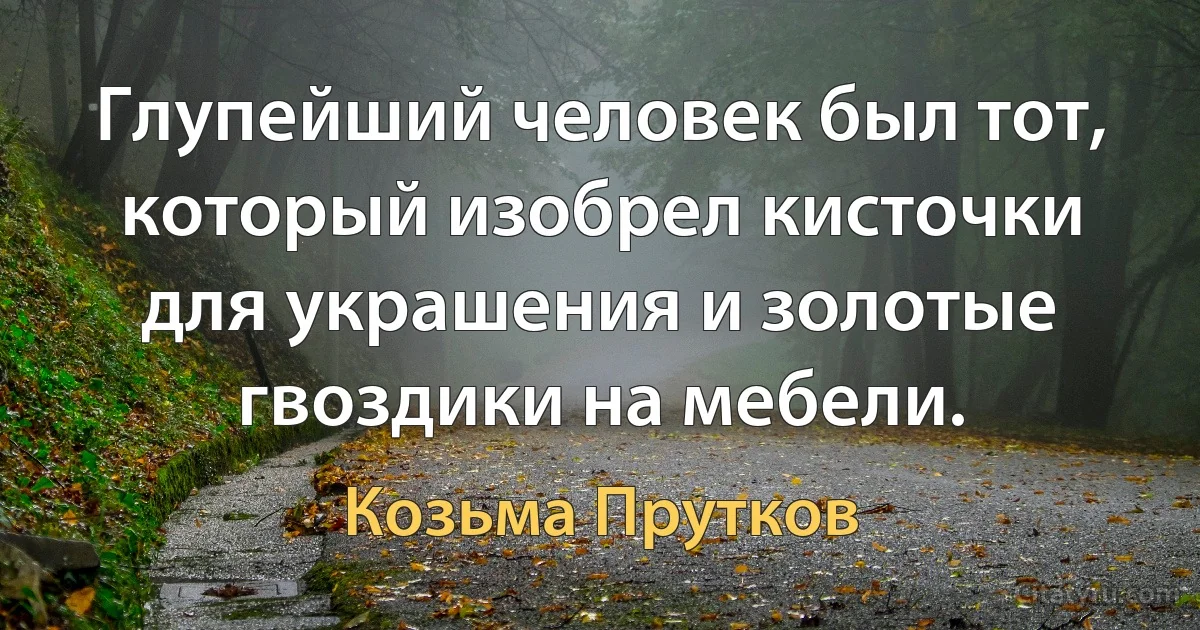 Глупейший человек был тот, который изобрел кисточки для украшения и золотые гвоздики на мебели. (Козьма Прутков)