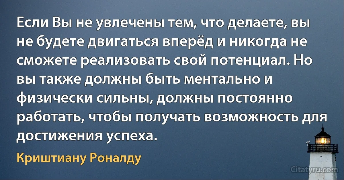 Если Вы не увлечены тем, что делаете, вы не будете двигаться вперёд и никогда не сможете реализовать свой потенциал. Но вы также должны быть ментально и физически сильны, должны постоянно работать, чтобы получать возможность для достижения успеха. (Криштиану Роналду)