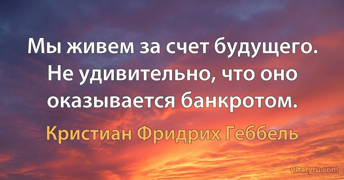 Мы живем за счет будущего. Не удивительно, что оно оказывается банкротом. (Кристиан Фридрих Геббель)