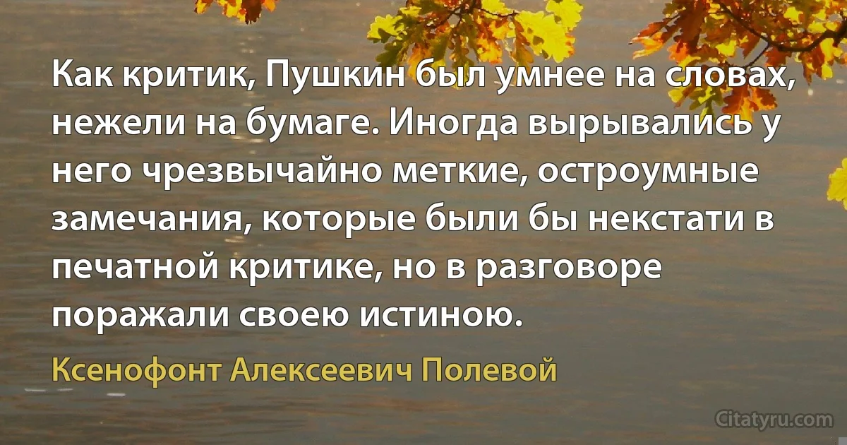 Как критик, Пушкин был умнее на словах, нежели на бумаге. Иногда вырывались у него чрезвычайно меткие, остроумные замечания, которые были бы некстати в печатной критике, но в разговоре поражали своею истиною. (Ксенофонт Алексеевич Полевой)