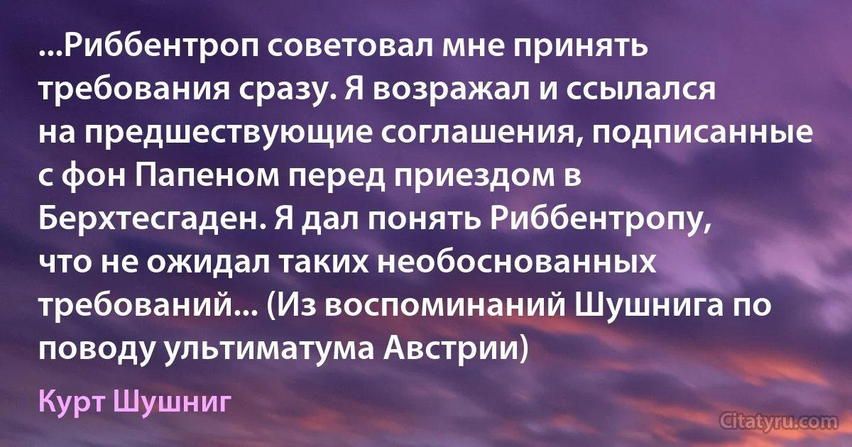 ...Риббентроп советовал мне принять требования сразу. Я возражал и ссылался на предшествующие соглашения, подписанные с фон Папеном перед приездом в Берхтесгаден. Я дал понять Риббентропу, что не ожидал таких необоснованных требований... (Из воспоминаний Шушнига по поводу ультиматума Австрии) (Курт Шушниг)