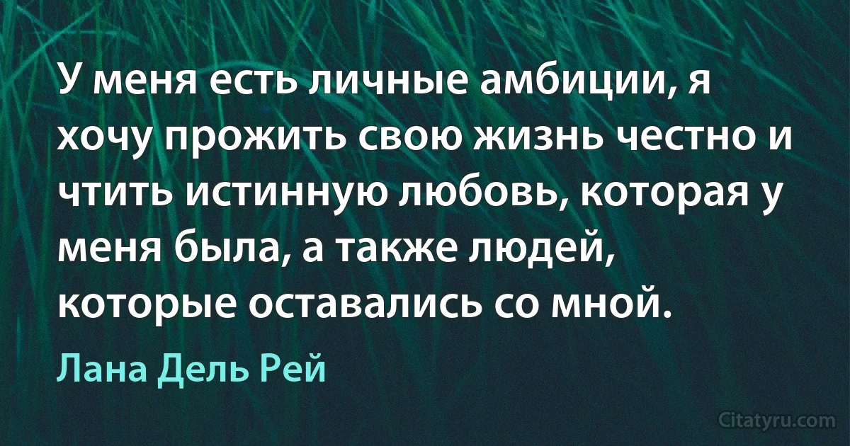 У меня есть личные амбиции, я хочу прожить свою жизнь честно и чтить истинную любовь, которая у меня была, а также людей, которые оставались со мной. (Лана Дель Рей)