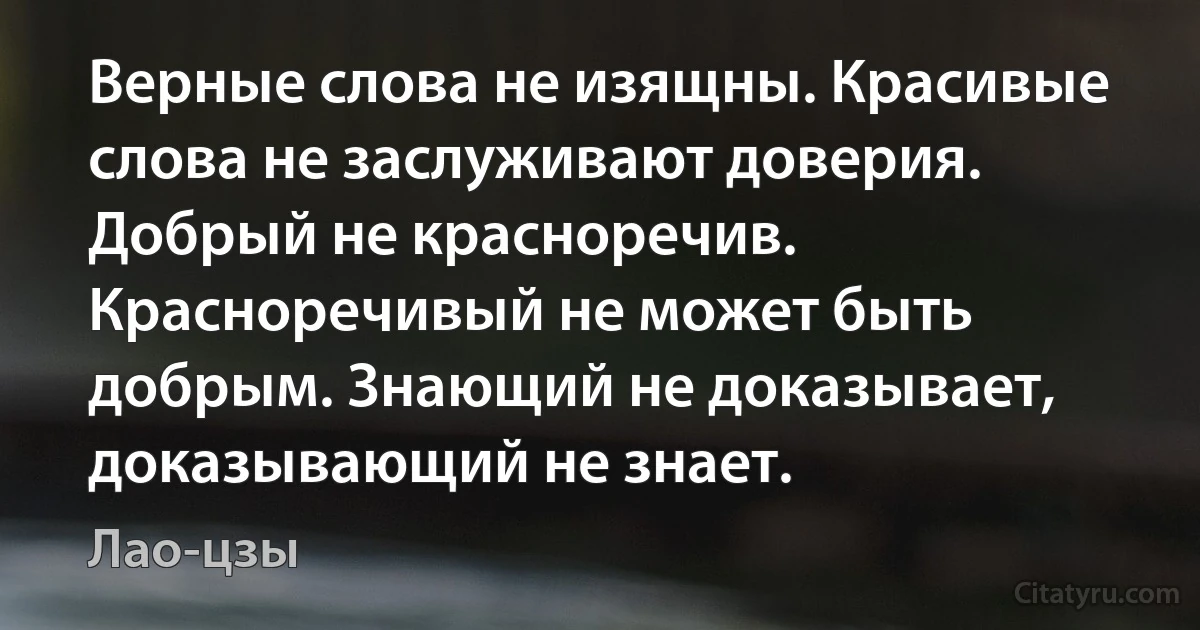 Верные слова не изящны. Красивые слова не заслуживают доверия. Добрый не красноречив. Красноречивый не может быть добрым. Знающий не доказывает, доказывающий не знает. (Лао-цзы)