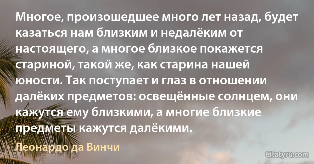 Многое, произошедшее много лет назад, будет казаться нам близким и недалёким от настоящего, а многое близкое покажется стариной, такой же, как старина нашей юности. Так поступает и глаз в отношении далёких предметов: освещённые солнцем, они кажутся ему близкими, а многие близкие предметы кажутся далёкими. (Леонардо да Винчи)