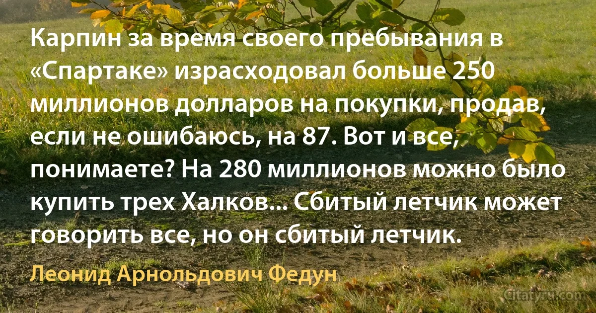 Карпин за время своего пребывания в «Спартаке» израсходовал больше 250 миллионов долларов на покупки, продав, если не ошибаюсь, на 87. Вот и все, понимаете? На 280 миллионов можно было купить трех Халков... Сбитый летчик может говорить все, но он сбитый летчик. (Леонид Арнольдович Федун)