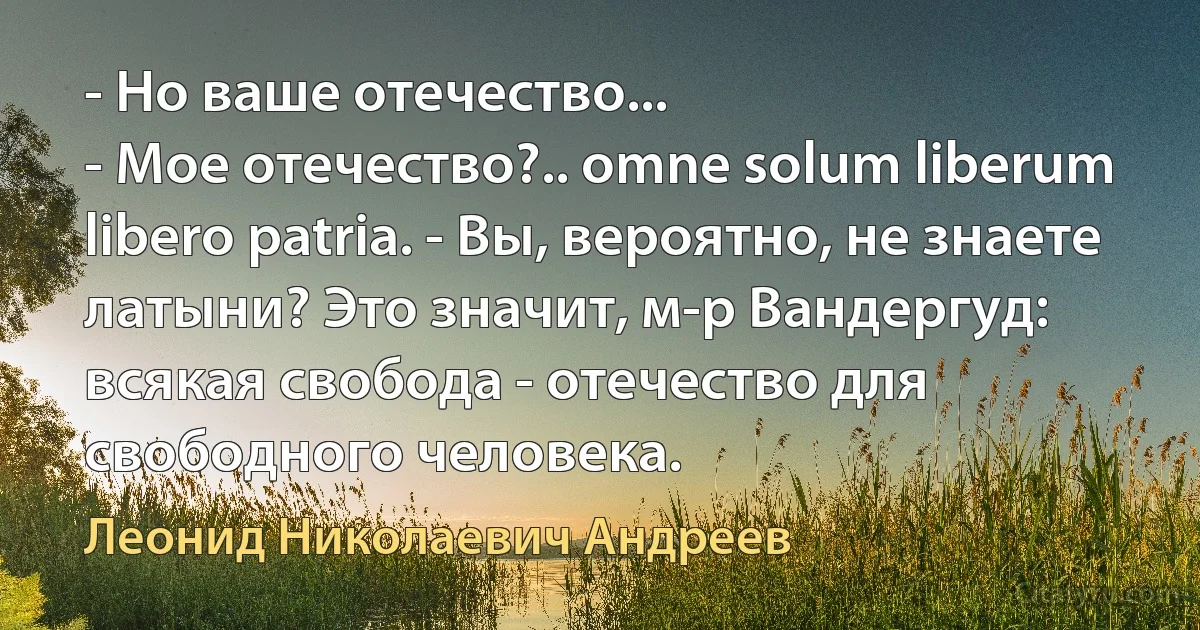 - Но ваше отечество...
- Мое отечество?.. omne solum liberum libero patria. - Вы, вероятно, не знаете латыни? Это значит, м-р Вандергуд: всякая свобода - отечество для свободного человека. (Леонид Николаевич Андреев)