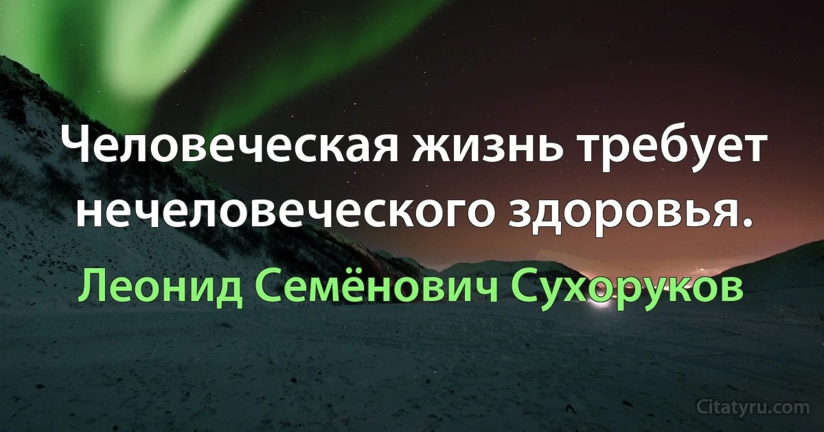 Человеческая жизнь требует нечеловеческого здоровья. (Леонид Семёнович Сухоруков)