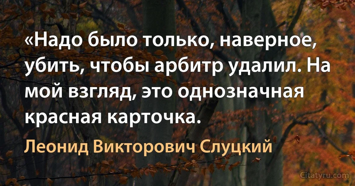 «Надо было только, наверное, убить, чтобы арбитр удалил. На мой взгляд, это однозначная красная карточка. (Леонид Викторович Слуцкий)