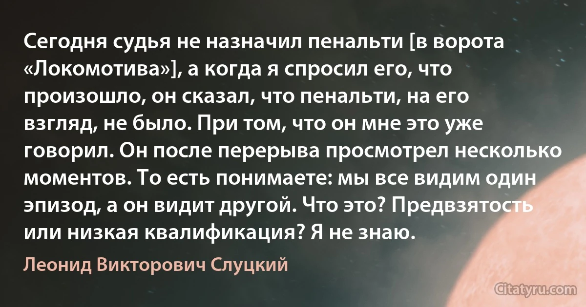 Сегодня судья не назначил пенальти [в ворота «Локомотива»], а когда я спросил его, что произошло, он сказал, что пенальти, на его взгляд, не было. При том, что он мне это уже говорил. Он после перерыва просмотрел несколько моментов. То есть понимаете: мы все видим один эпизод, а он видит другой. Что это? Предвзятость или низкая квалификация? Я не знаю. (Леонид Викторович Слуцкий)