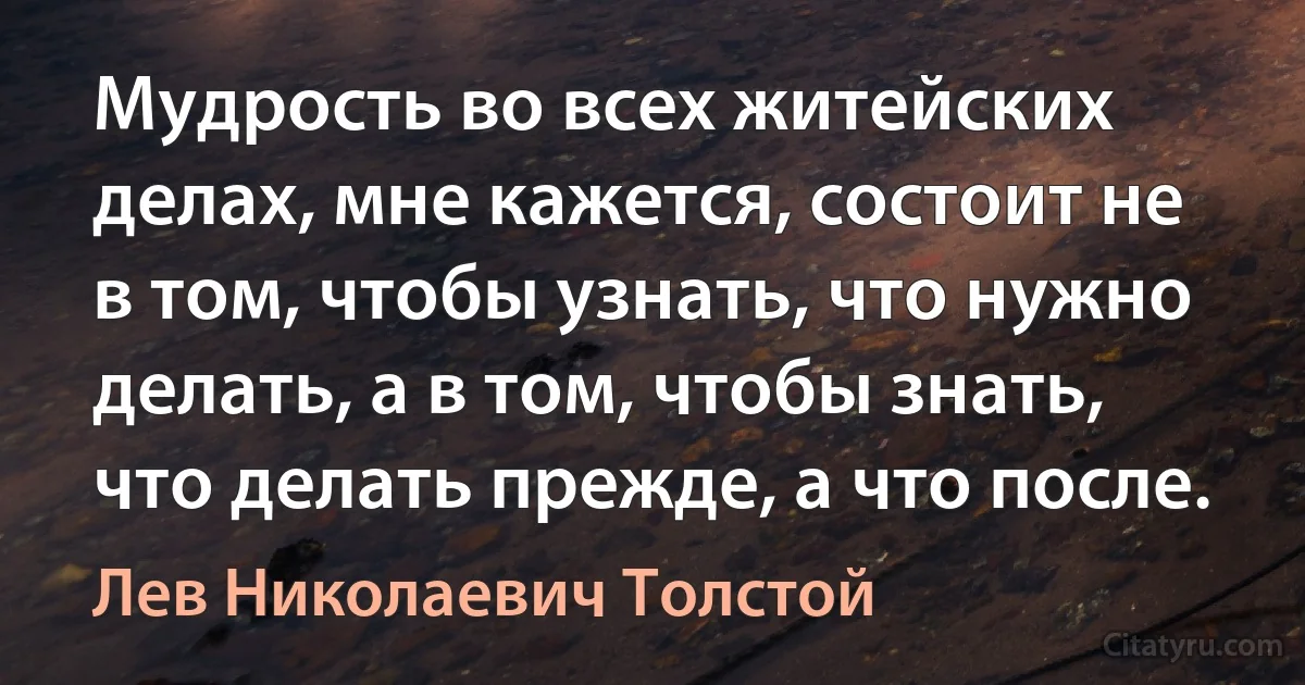 Мудрость во всех житейских делах, мне кажется, состоит не в том, чтобы узнать, что нужно делать, а в том, чтобы знать, что делать прежде, а что после. (Лев Николаевич Толстой)