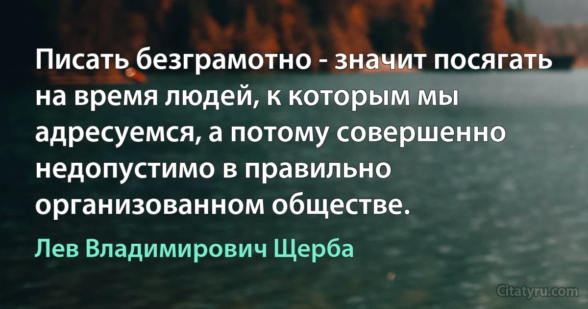 Писать безграмотно - значит посягать на время людей, к которым мы адресуемся, а потому совершенно недопустимо в правильно организованном обществе. (Лев Владимирович Щерба)