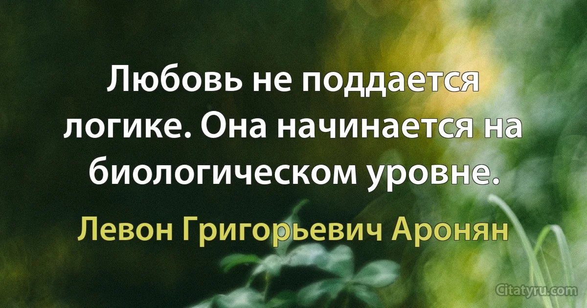 Любовь не поддается логике. Она начинается на биологическом уровне. (Левон Григорьевич Аронян)