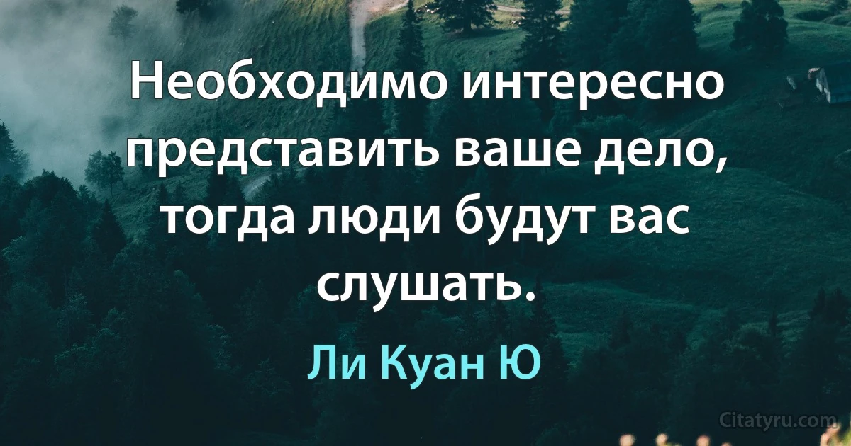 Необходимо интересно представить ваше дело, тогда люди будут вас слушать. (Ли Куан Ю)