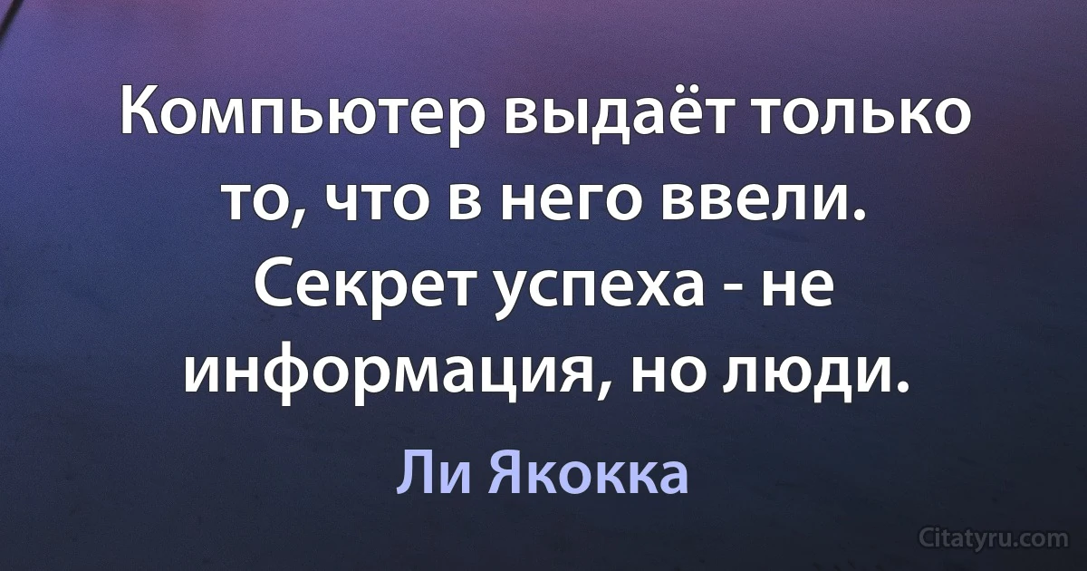 Компьютер выдаёт только то, что в него ввели. Секрет успеха - не информация, но люди. (Ли Якокка)