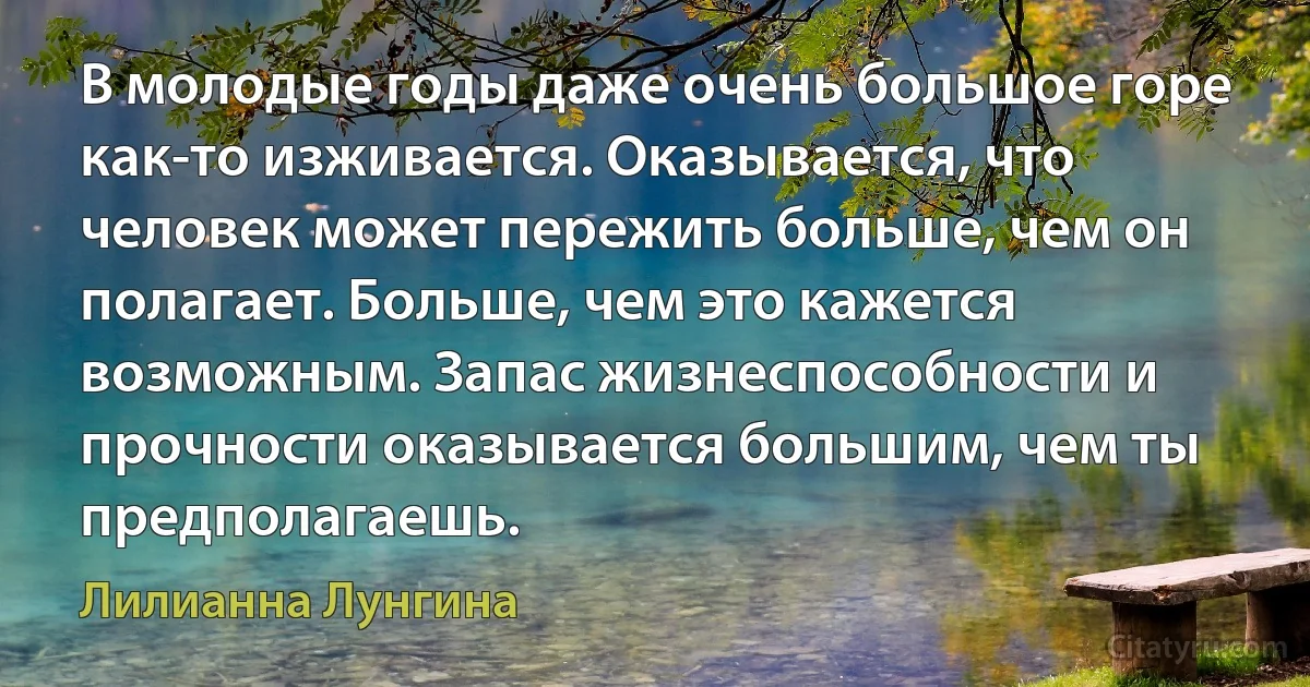 В молодые годы даже очень большое горе как-то изживается. Оказывается, что человек может пережить больше, чем он полагает. Больше, чем это кажется возможным. Запас жизнеспособности и прочности оказывается большим, чем ты предполагаешь. (Лилианна Лунгина)