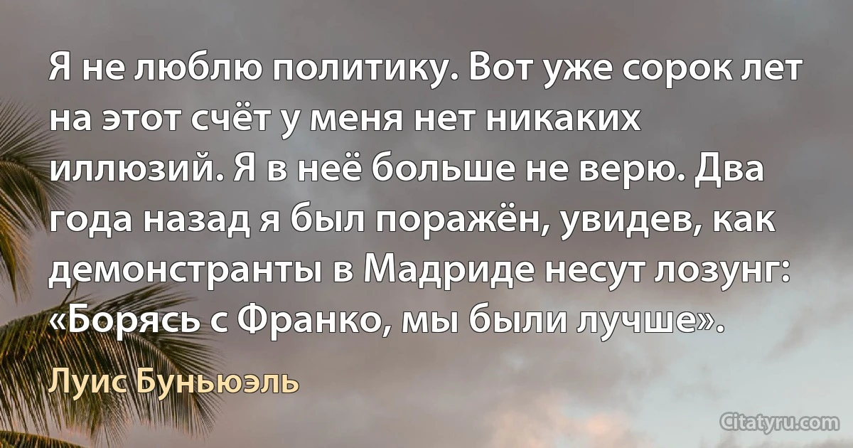 Я не люблю политику. Вот уже сорок лет на этот счёт у меня нет никаких иллюзий. Я в неё больше не верю. Два года назад я был поражён, увидев, как демонстранты в Мадриде несут лозунг: «Борясь с Франко, мы были лучше». (Луис Буньюэль)