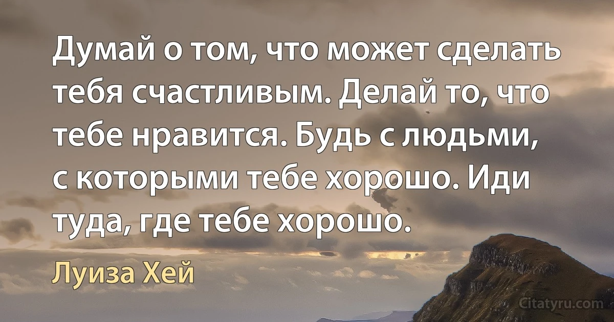 Думай о том, что может сделать тебя счастливым. Делай то, что тебе нравится. Будь с людьми, с которыми тебе хорошо. Иди туда, где тебе хорошо. (Луиза Хей)