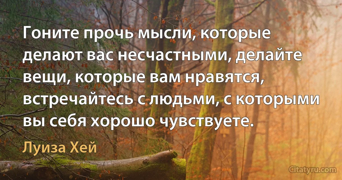 Гоните прочь мысли, которые делают вас несчастными, делайте вещи, которые вам нравятся, встречайтесь с людьми, с которыми вы себя хорошо чувствуете. (Луиза Хей)