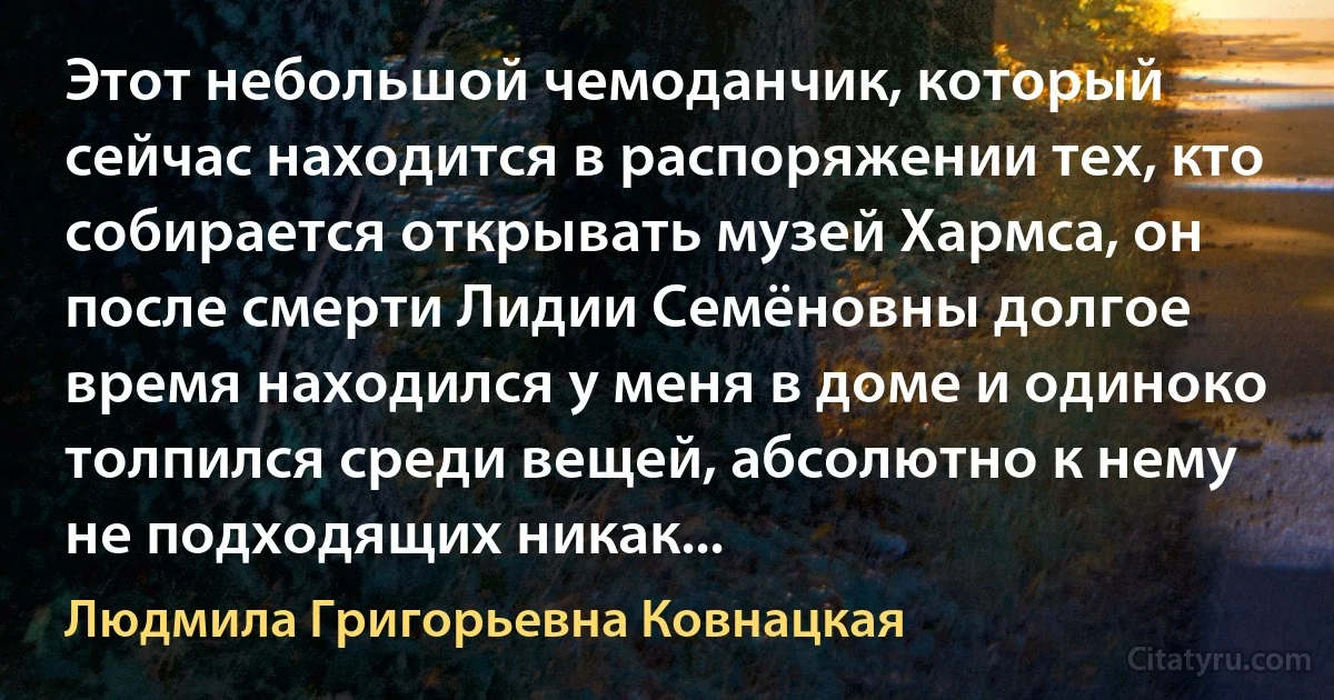 Этот небольшой чемоданчик, который сейчас находится в распоряжении тех, кто собирается открывать музей Хармса, он после смерти Лидии Семёновны долгое время находился у меня в доме и одиноко толпился среди вещей, абсолютно к нему не подходящих никак... (Людмила Григорьевна Ковнацкая)