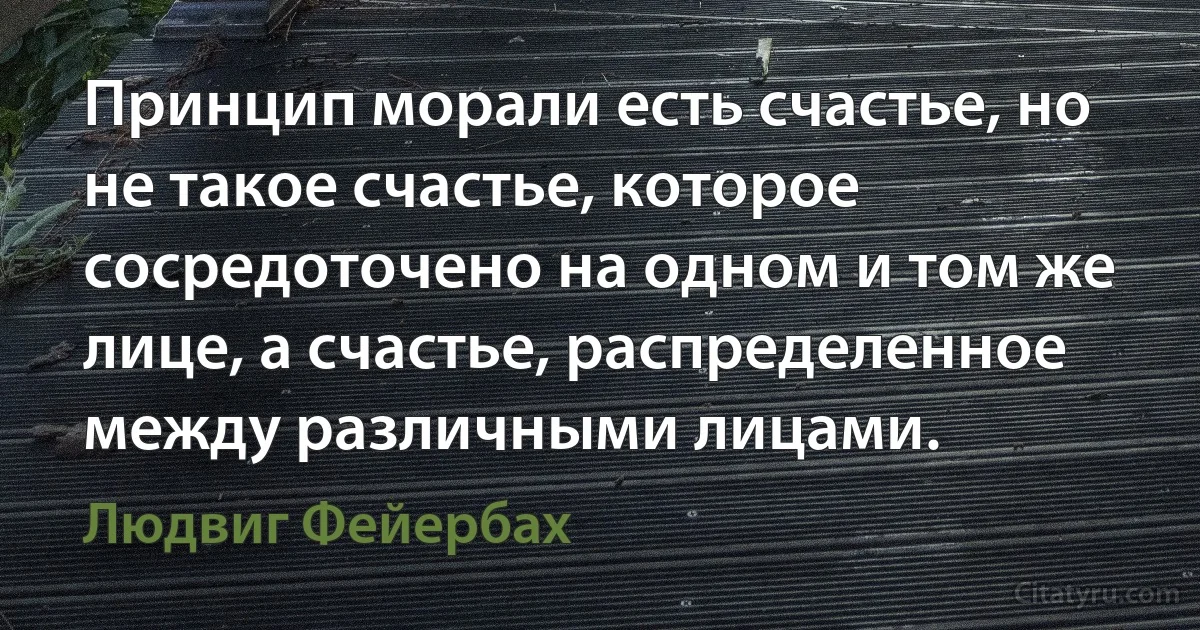 Принцип морали есть счастье, но не такое счастье, которое сосредоточено на одном и том же лице, а счастье, распределенное между различными лицами. (Людвиг Фейербах)