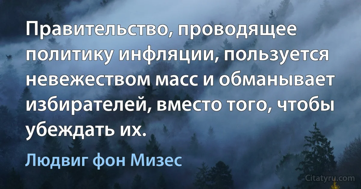 Правительство, проводящее политику инфляции, пользуется невежеством масс и обманывает избирателей, вместо того, чтобы убеждать их. (Людвиг фон Мизес)