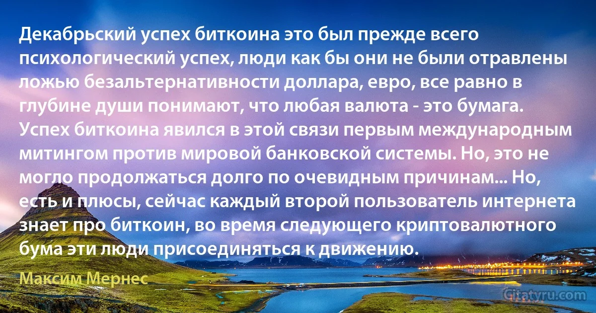 Декабрьский успех биткоина это был прежде всего психологический успех, люди как бы они не были отравлены ложью безальтернативности доллара, евро, все равно в глубине души понимают, что любая валюта - это бумага. Успех биткоина явился в этой связи первым международным митингом против мировой банковской системы. Но, это не могло продолжаться долго по очевидным причинам... Но, есть и плюсы, сейчас каждый второй пользователь интернета знает про биткоин, во время следующего криптовалютного бума эти люди присоединяться к движению. (Максим Мернес)