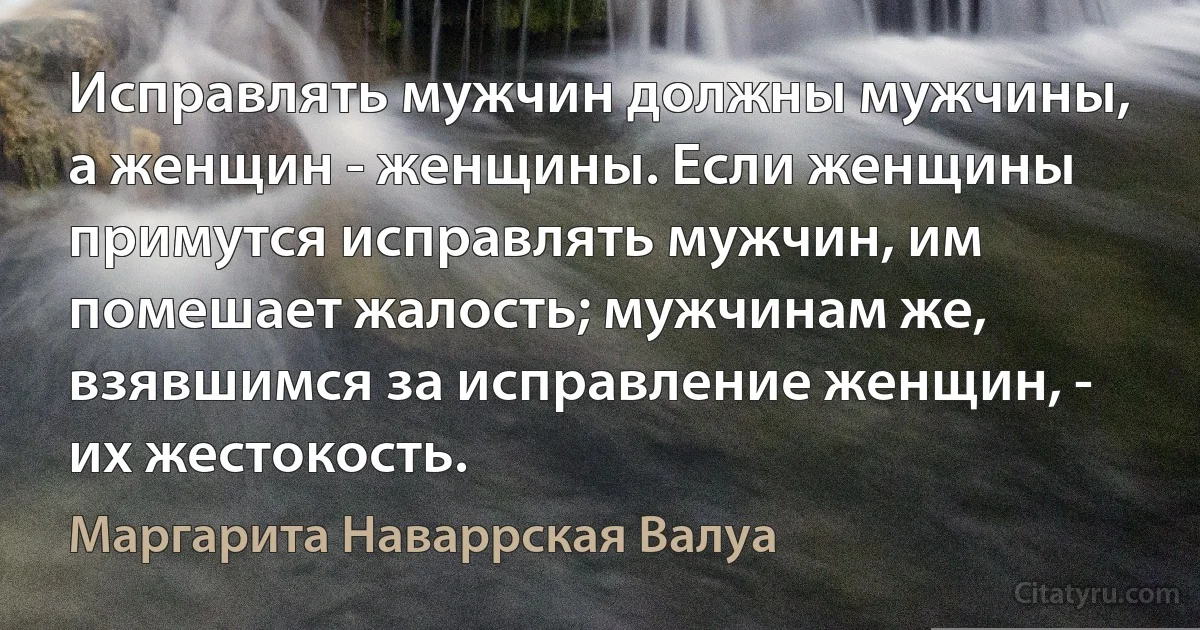 Исправлять мужчин должны мужчины, а женщин - женщины. Если женщины примутся исправлять мужчин, им помешает жалость; мужчинам же, взявшимся за исправление женщин, - их жестокость. (Маргарита Наваррская Валуа)