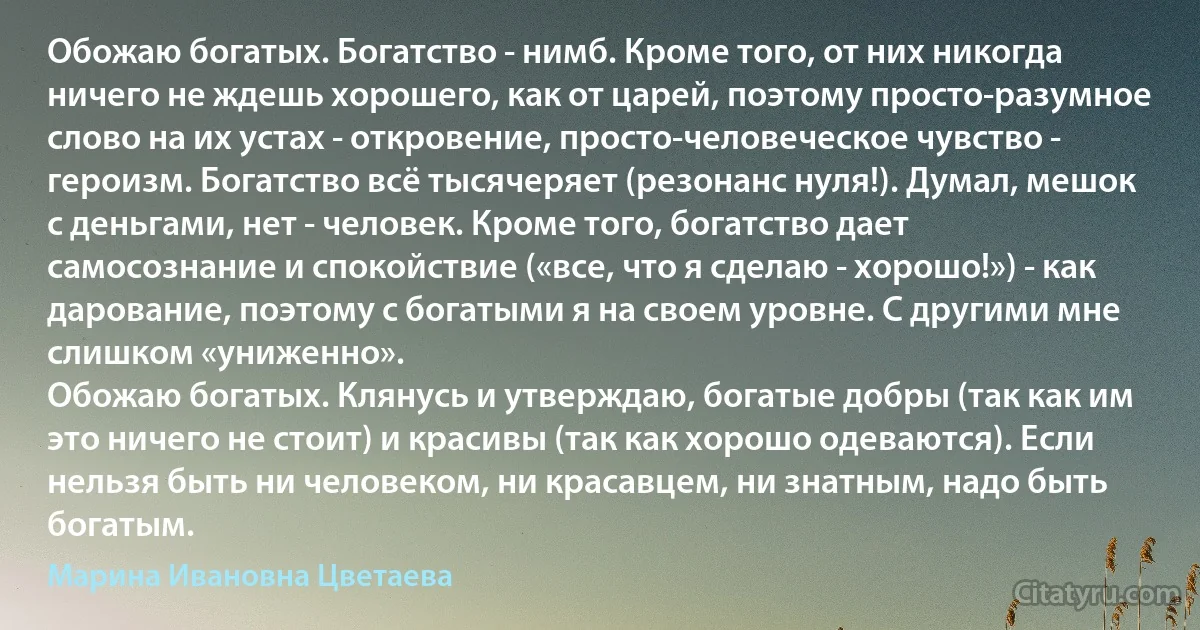 Обожаю богатых. Богатство - нимб. Кроме того, от них никогда ничего не ждешь хорошего, как от царей, поэтому просто-разумное слово на их устах - откровение, просто-человеческое чувство - героизм. Богатство всё тысячеряет (резонанс нуля!). Думал, мешок с деньгами, нет - человек. Кроме того, богатство дает самосознание и спокойствие («все, что я сделаю - хорошо!») - как дарование, поэтому с богатыми я на своем уровне. С другими мне слишком «униженно».
Обожаю богатых. Клянусь и утверждаю, богатые добры (так как им это ничего не стоит) и красивы (так как хорошо одеваются). Если нельзя быть ни человеком, ни красавцем, ни знатным, надо быть богатым. (Марина Ивановна Цветаева)