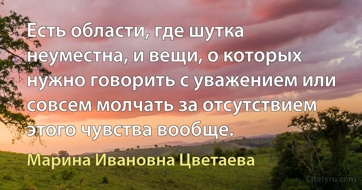 Есть области, где шутка неуместна, и вещи, о которых нужно говорить с уважением или совсем молчать за отсутствием этого чувства вообще. (Марина Ивановна Цветаева)