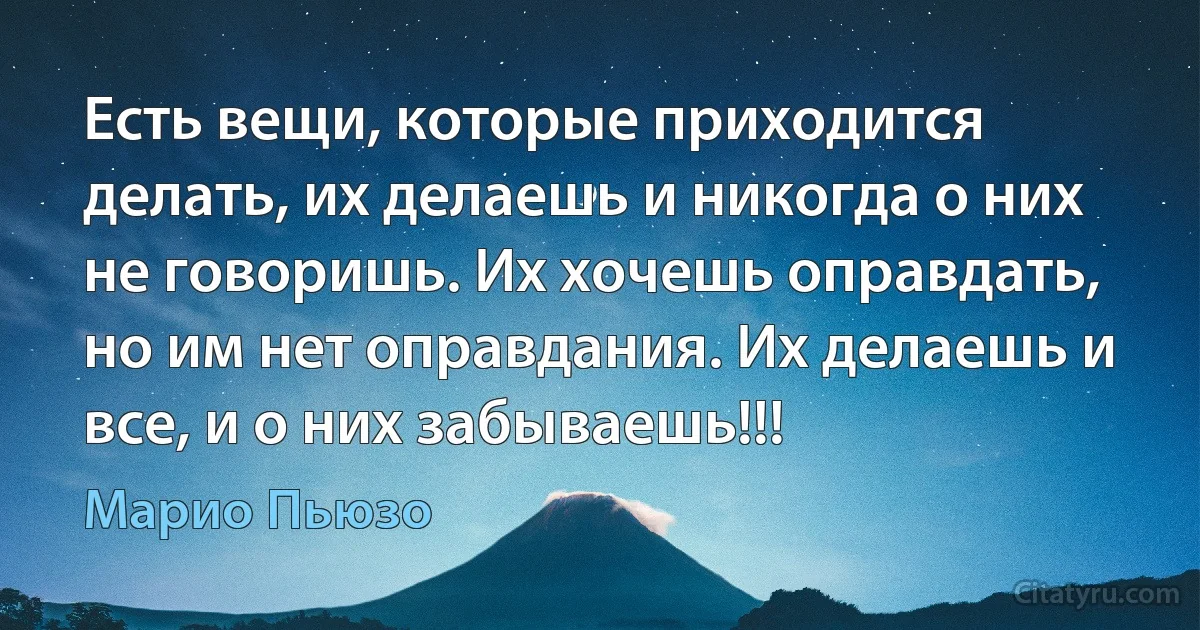 Есть вещи, которые приходится делать, их делаешь и никогда о них не говоришь. Их хочешь оправдать, но им нет оправдания. Их делаешь и все, и о них забываешь!!! (Марио Пьюзо)