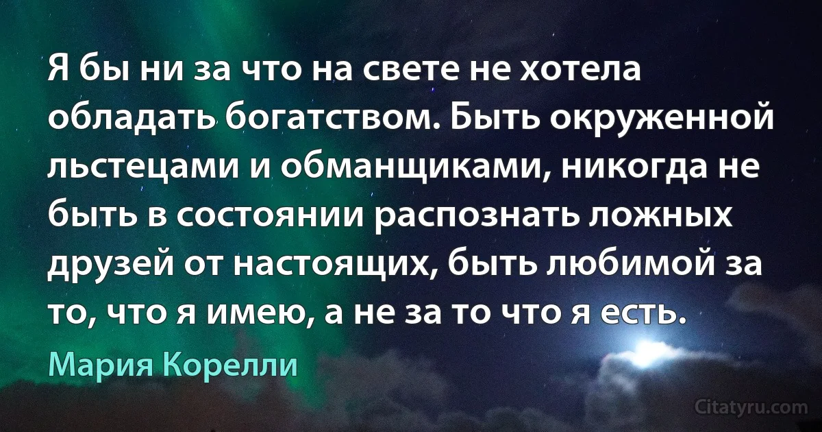 Я бы ни за что на свете не хотела обладать богатством. Быть окруженной льстецами и обманщиками, никогда не быть в состоянии распознать ложных друзей от настоящих, быть любимой за то, что я имею, а не за то что я есть. (Мария Корелли)