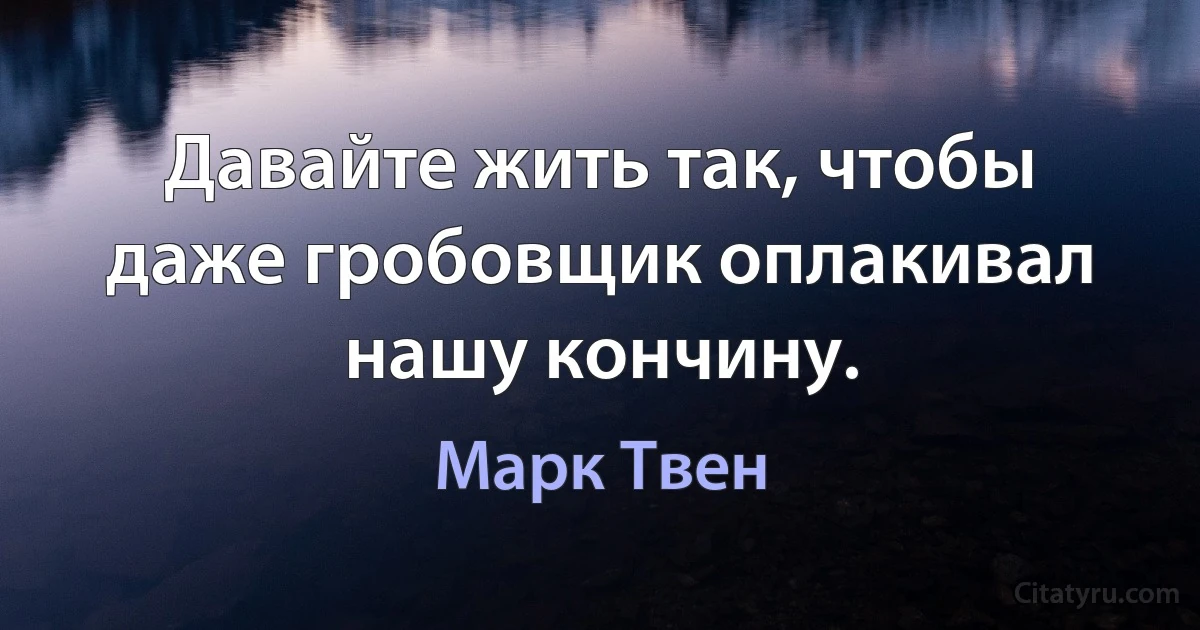 Давайте жить так, чтобы даже гробовщик оплакивал нашу кончину. (Марк Твен)