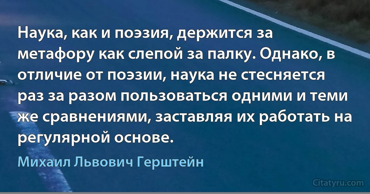 Наука, как и поэзия, держится за метафору как слепой за палку. Однако, в отличие от поэзии, наука не стесняется раз за разом пользоваться одними и теми же сравнениями, заставляя их работать на регулярной основе. (Михаил Львович Герштейн)