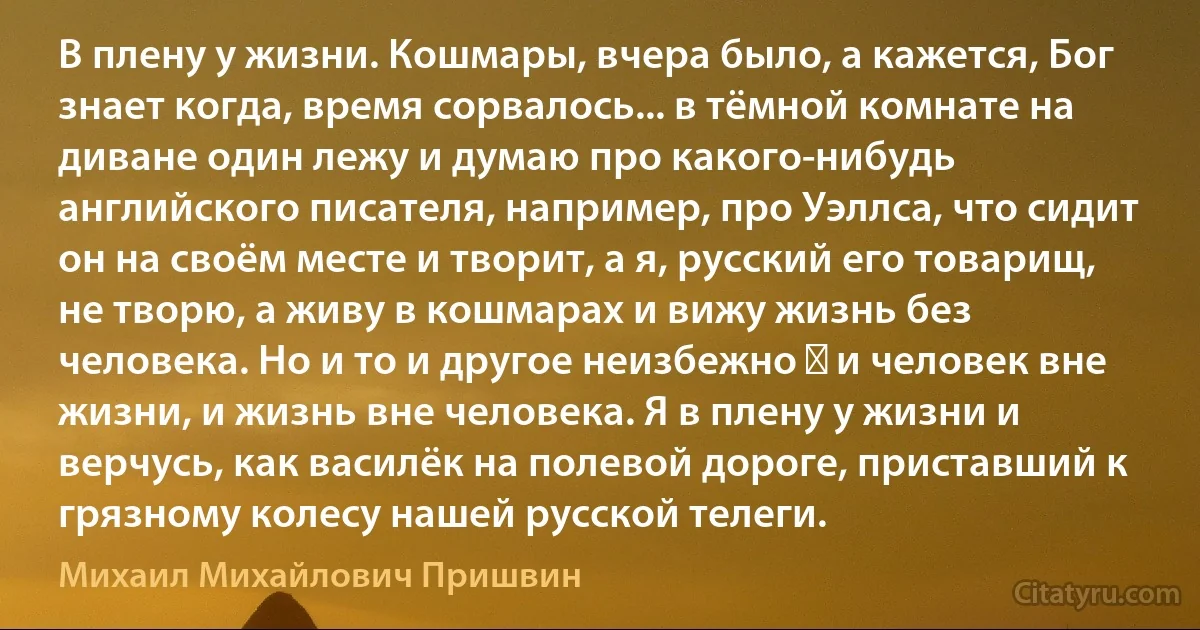 В плену у жизни. Кошмары, вчера было, а кажется, Бог знает когда, время сорвалось... в тёмной комнате на диване один лежу и думаю про какого-нибудь английского писателя, например, про Уэллса, что сидит он на своём месте и творит, а я, русский его товарищ, не творю, а живу в кошмарах и вижу жизнь без человека. Но и то и другое неизбежно ― и человек вне жизни, и жизнь вне человека. Я в плену у жизни и верчусь, как василёк на полевой дороге, приставший к грязному колесу нашей русской телеги. (Михаил Михайлович Пришвин)