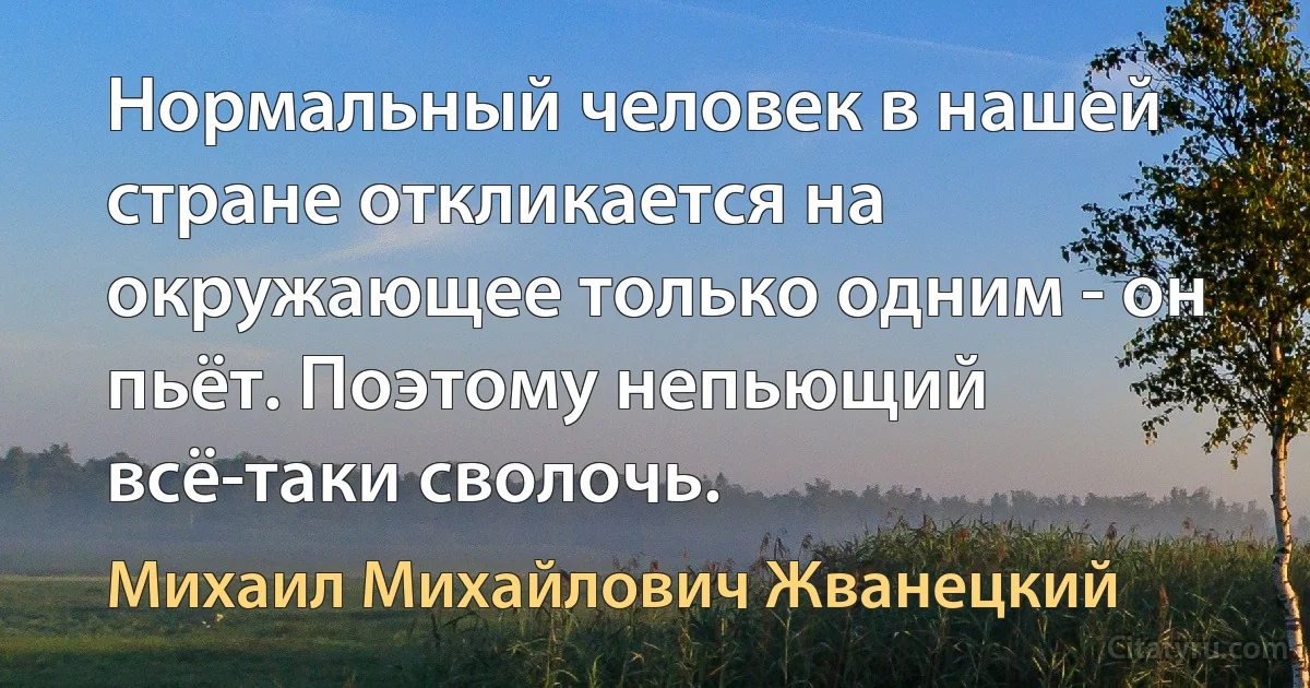 Нормальный человек в нашей стране откликается на окружающее только одним - он пьёт. Поэтому непьющий всё-таки сволочь. (Михаил Михайлович Жванецкий)